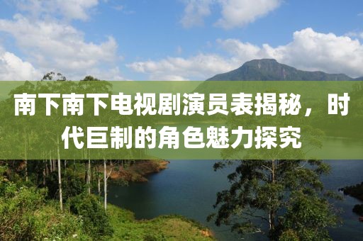 南下南下电视剧演员表揭秘，时代巨制的角色魅力探究