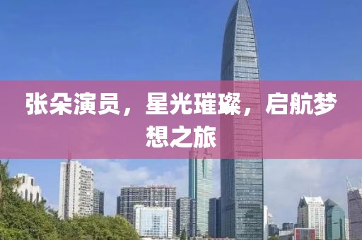 张朵演员，星光璀璨，启航梦想之旅