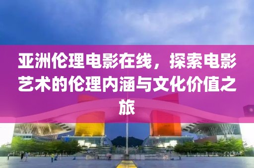 亚洲伦理电影在线，探索电影艺术的伦理内涵与文化价值之旅