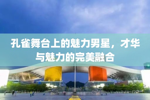 孔雀舞台上的魅力男星，才华与魅力的完美融合