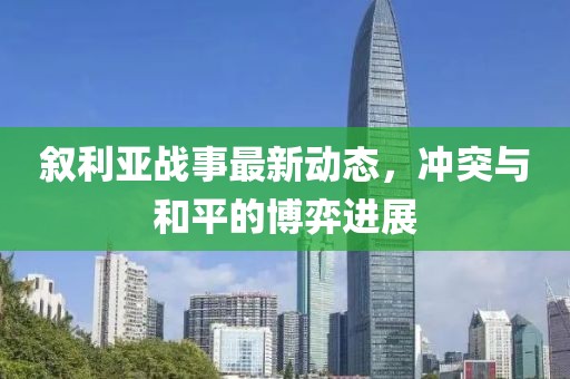 叙利亚战事最新动态，冲突与和平的博弈进展