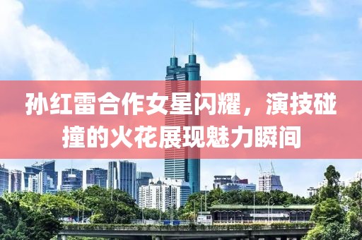 孙红雷合作女星闪耀，演技碰撞的火花展现魅力瞬间