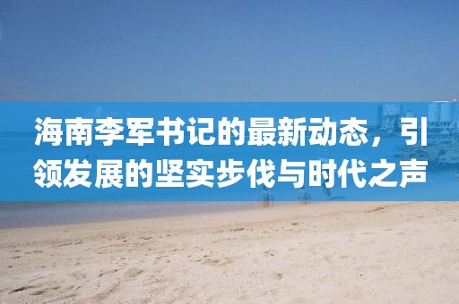 海南李军书记的最新动态，引领发展的坚实步伐与时代之声