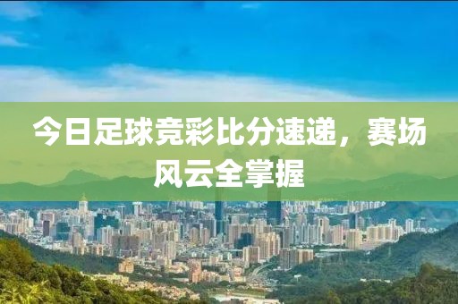 今日足球竞彩比分速递，赛场风云全掌握