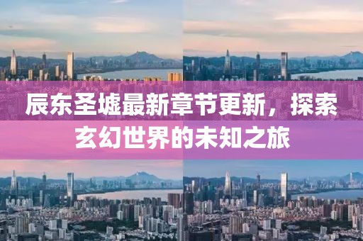 辰东圣墟最新章节更新，探索玄幻世界的未知之旅