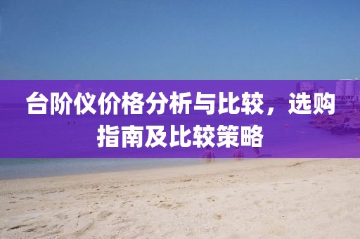 台阶仪价格分析与比较，选购指南及比较策略