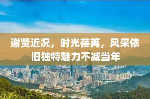 谢贤近况，时光荏苒，风采依旧独特魅力不减当年