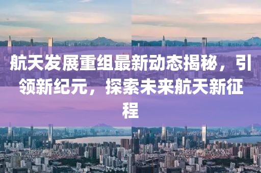 航天发展重组最新动态揭秘，引领新纪元，探索未来航天新征程