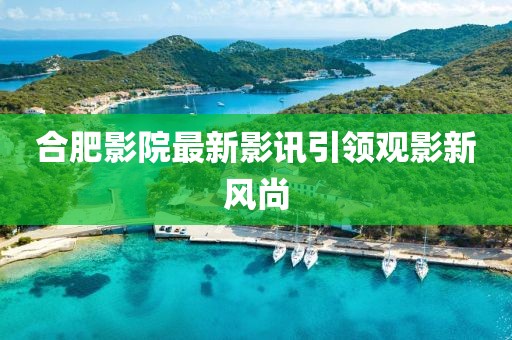 合肥影院最新影讯引领观影新风尚