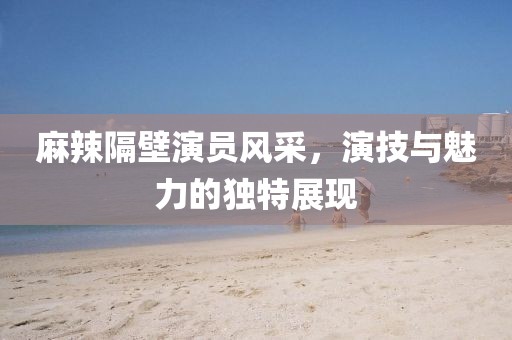 麻辣隔壁演员风采，演技与魅力的独特展现
