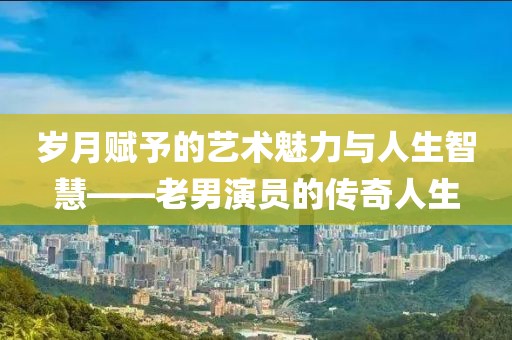 岁月赋予的艺术魅力与人生智慧——老男演员的传奇人生