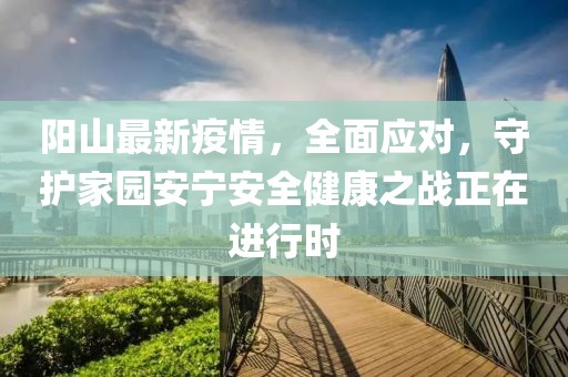 阳山最新疫情，全面应对，守护家园安宁安全健康之战正在进行时