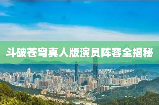 斗破苍穹真人版演员阵容全揭秘