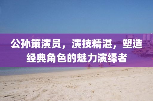 公孙策演员，演技精湛，塑造经典角色的魅力演绎者