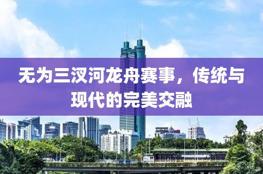 无为三汊河龙舟赛事，传统与现代的完美交融