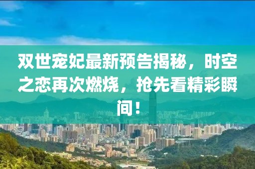 双世宠妃最新预告揭秘，时空之恋再次燃烧，抢先看精彩瞬间！
