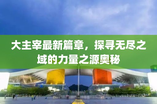 大主宰最新篇章，探寻无尽之域的力量之源奥秘