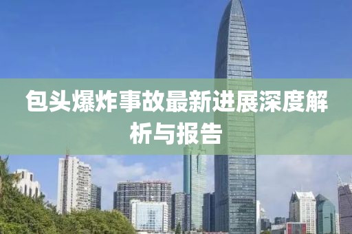 包头爆炸事故最新进展深度解析与报告