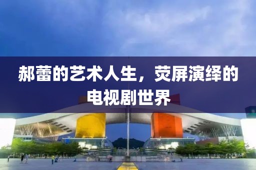 郝蕾的艺术人生，荧屏演绎的电视剧世界