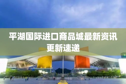 平湖国际进口商品城最新资讯更新速递