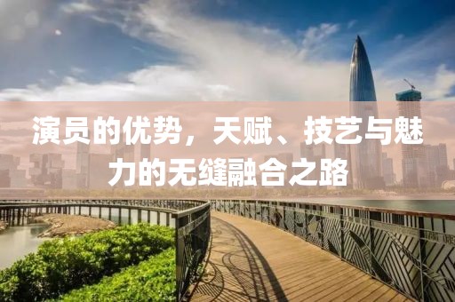 演员的优势，天赋、技艺与魅力的无缝融合之路