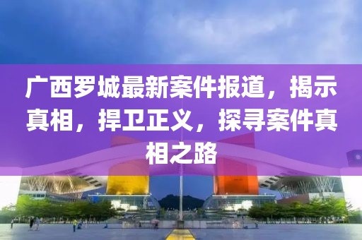 广西罗城最新案件报道，揭示真相，捍卫正义，探寻案件真相之路