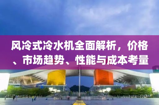风冷式冷水机全面解析，价格、市场趋势、性能与成本考量