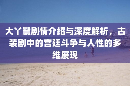 大丫鬟剧情介绍与深度解析，古装剧中的宫廷斗争与人性的多维展现