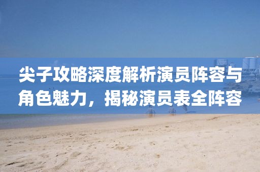 尖子攻略深度解析演员阵容与角色魅力，揭秘演员表全阵容