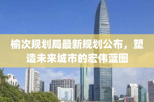 榆次规划局最新规划公布，塑造未来城市的宏伟蓝图