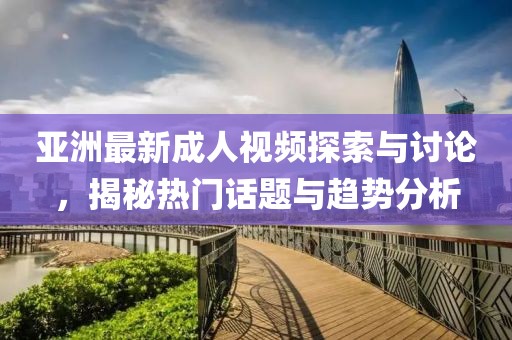 亚洲最新成人视频探索与讨论，揭秘热门话题与趋势分析