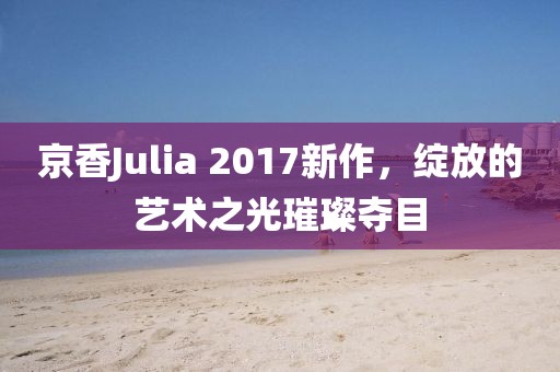 京香Julia 2017新作，绽放的艺术之光璀璨夺目