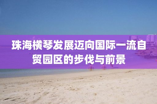 珠海横琴发展迈向国际一流自贸园区的步伐与前景