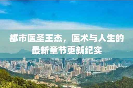 都市医圣王杰，医术与人生的最新章节更新纪实