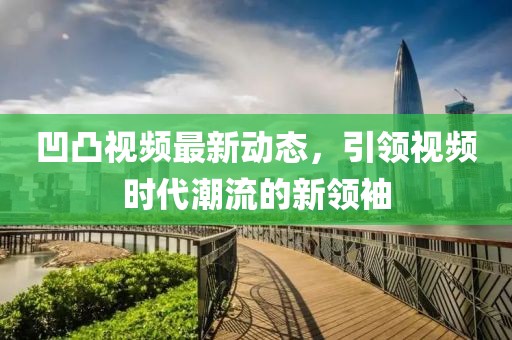 凹凸视频最新动态，引领视频时代潮流的新领袖