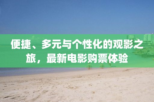 便捷、多元与个性化的观影之旅，最新电影购票体验