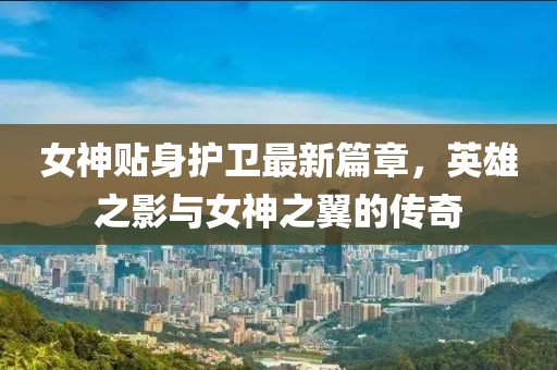 女神贴身护卫最新篇章，英雄之影与女神之翼的传奇
