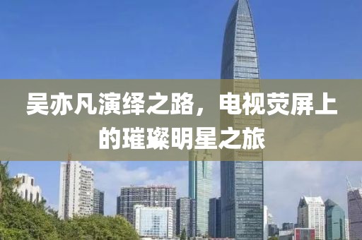 吴亦凡演绎之路，电视荧屏上的璀璨明星之旅