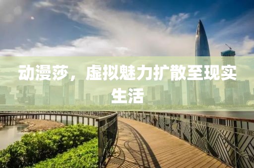 动漫莎，虚拟魅力扩散至现实生活