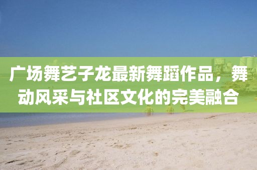 广场舞艺子龙最新舞蹈作品，舞动风采与社区文化的完美融合