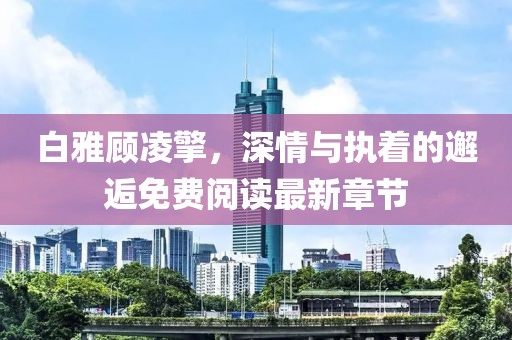 白雅顾凌擎，深情与执着的邂逅免费阅读最新章节