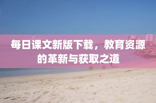 每日课文新版下载，教育资源的革新与获取之道