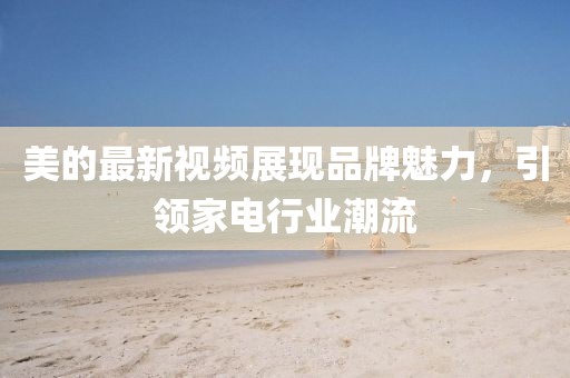 美的最新视频展现品牌魅力，引领家电行业潮流