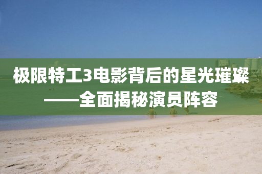 极限特工3电影背后的星光璀璨——全面揭秘演员阵容