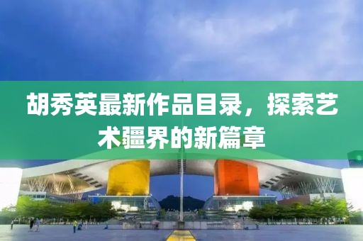 胡秀英最新作品目录，探索艺术疆界的新篇章