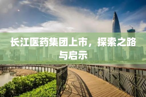 长江医药集团上市，探索之路与启示