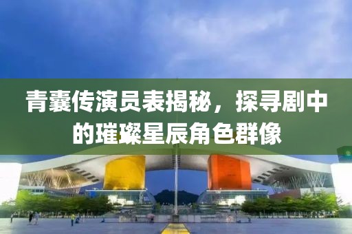 青囊传演员表揭秘，探寻剧中的璀璨星辰角色群像
