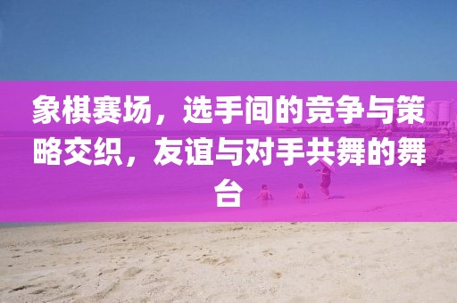 象棋赛场，选手间的竞争与策略交织，友谊与对手共舞的舞台