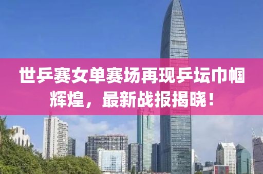 世乒赛女单赛场再现乒坛巾帼辉煌，最新战报揭晓！