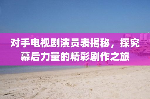 对手电视剧演员表揭秘，探究幕后力量的精彩剧作之旅